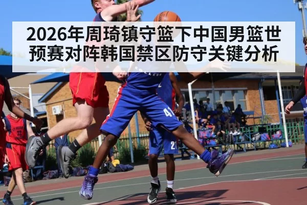 2026年周琦镇守篮下中国男篮世预赛对阵韩国禁区防守关键分析